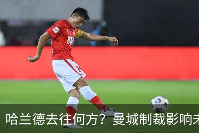 哈兰德去往何方？曼城制裁影响未来动向
